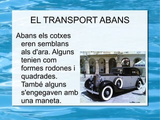 EL TRANSPORT ABANS Abans els cotxes eren semblans als d'ara. Alguns tenien com formes rodones i quadrades. També alguns s'engegaven amb una maneta.  