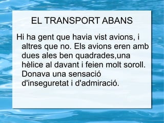 EL TRANSPORT ABANS Hi ha gent que havia vist avions, i altres que no. Els avions eren amb dues ales ben quadrades,una hèlice al davant i feien molt soroll. Donava una sensació d'inseguretat i d'admiració. 