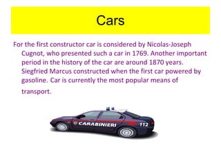Cars For the first constructor car is considered by Nicolas-Joseph Cugnot, who presented such a car in 1769. Another important period in the history of the car are around 1870 years. Siegfried Marcus constructed when the first car powered by gasoline .  Car is currently the most popular means of transport.   