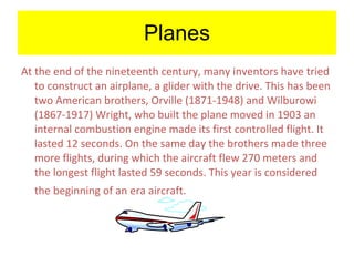 Planes At the end of the nineteenth century, many inventors have tried to construct an airplane, a glider with the drive. This has been two American brothers, Orville (1871-1948) and Wilburowi (1867-1917) Wright, who built the plane moved in 1903 an internal combustion engine made its first controlled flight. It lasted 12 seconds. On the same day the brothers made three more flights, during which the aircraft flew 270 meters and the longest flight lasted 59 seconds. This year is considered the beginning of an era aircraft.   