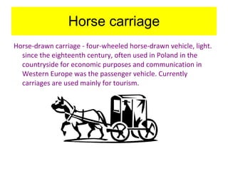 Horse carriage Horse-drawn carriage - four-wheeled horse-drawn vehicle, light. since the eighteenth century, often used in Poland in the countryside for economic purposes and communication in Western Europe was the passenger vehicle. Currently carriages are used mainly for tourism.   