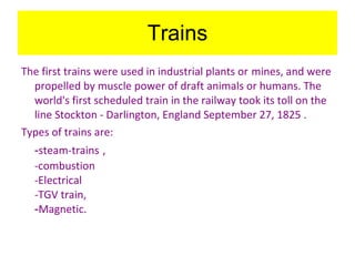 Trains The first trains were used in industrial plants or   mines, and were propelled by muscle power of draft animals or humans. The world's first scheduled train in the railway took its toll on the line Stockton - Darlington, England September 27, 1825   . Types of trains are: - steam-trains   , -combustion -Electrical -TGV train, - Magnetic. 