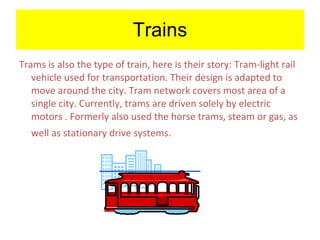 Trains Trams is also the type of train, here is their story:   Tram-light rail vehicle used for transportation. Their design is adapted to move around the city. Tram network covers most area of a single city. Currently, trams are driven solely by electric motors . Formerly also used the horse trams, steam or gas, as well as stationary drive systems.   