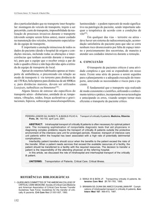 GA Pereira Júnior; TL Nunes & A Basile-Filho




des e particularidades que no transporte inter-hospita-             luminosidade - e podem repercutir de modo significa-
lar: montagem do veículo de transporte, trajeto a ser               tivo na patologia do paciente, sendo importante ade-
percorrido, custo do transporte, impossibilidade da rea-            quar a terapêutica de acordo com a condições de
lização de processos invasivos durante o transporte                 vôo(25).
(devendo sempre serem feitos antes), maior cuidado                         Em qualquer das vias – terrestre ou aérea -
na manutenção dos veículos, treinamento especializa-                deve haver um sistema de radiocomunicação, acomo-
do da equipe de transporte.                                         dação satisfatória do paciente para que não se corra
       É importante a anotação minuciosa de todos os                nenhum risco desnecessário por falta de espaço inter-
dados do paciente (desde o hospital de origem e con-                no e posicionamento dos socorristas, de maneira a
dições iniciais, incluindo todas as alterações e inter-             atender aos cuidados intensivos durante a remoção.
corrências que tenham ocorrido durante o transpor-
te), para que a equipe que o receber esteja a par de                4. CONCLUSÃO
todo o quadro clínico e não haja dúvidas após a retira-
da da equipe de transporte do local.                                       O transporte de pacientes críticos é uma ativi-
       Apesar de estarmos habituados apenas ao trans-               dade complexa e que está se expandindo em nosso
porte de ambulância, o preconizado em relação ao                    meio. Existe uma série de passos a serem seguidos
modo de transporte é: via terrestre para distância de               para o planejamento e a adequada execução do trans-
até 150 Km, helicópteros para distâncias de até 400Km               porte, antevendo as necessidades e riscos para o pa-
e, para distâncias maiores, devem ser utilizados                    ciente.
Learjeats, turboélices ou bimotores(24).                                   É fundamental que o transporte seja realizado
       Alguns fatores de estresse são específicos do                de modo consistente e científico, utilizando o conheci-
transporte aéreo - disbarismo, umidade do ar, tempe-                mento teórico e prático, incorporando novas tecnologias
ratura, vibrações, ruídos, forças acelerativas e gravi-             e antecipando os erros, visando sempre tornar mais
tacionais, hipoxia, sobrecargas musculoesqueléticas,                eficiente o transporte do paciente crítico.




             PEREIRA JÚNIOR GA; NUNES TL & BASILE-FILHO A.          Transport of critically ill patients. Medicina, Ribeirão
                Preto, 34, 143-153, april/ june. 2001.

                  ABSTRACT: Intrahospital transport of critically ill patients is often necessary for optimal patient
             care. The increasing sophistication of nonportable diagnostic tests that aid physicians in
             diagnosing complex problems require the transport of critically ill patients outside the protective
             environment of the intensive care unit for prolonged periods. However, transport of intensive care
             unit patients within the hospital has been associated with a high rate of potentially detrimental
             complications.
                  Interfacility patient transfers should occur when the benefits to the patient exceed the risks of
             the transfer. When a patient needs services that exceed the available resources of a facility, the
             patient should be transferred to a facility with the required resources. The decision to transfer a
             patient is the responsibility of the attending physician at the referring hospital.
                  In this article, we discussed the role of intrahospital and interhospital transport of the critically
             ill patient.

                  UNITERMS: Transportation of Patients. Critical Care. Critical Illness.




       REFERÊNCIAS BIBLIOGRÁFICAS
                                                                    2 - MANJI M & BION JF. Transporting critically ill patients. In-
1 - GUIDELINES COMMITTTEE OF THE AMERICAN COLLEGE OF                     tensive Care Med 21:781-783, 1995.
     CRITICAL CARE MEDICINE; Society of Critical Care Medicine
     and American Association of Critical Care Nurses Transfer      3 - BRAMAN SS; DUNN SM; AMICO CA & MILLMAN RP. Compli-
     Guidelines Task Force: Guidelines for the transfer of criti-        cations of intrahospital transport in critically ill patients. Ann
     cally ill pacients. Crit Care Med 21:931-937, 1993.                 Intern Med 107: 469-473, 1987.



152
 