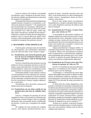 Transporte do paciente crítico




       Frente ao exposto, fica evidente a necessidade     oxímetro de pulso, mantendo saturação maior que
de dispormos, para o transporte do paciente eletivo,      94%), evitar deslocamentos de tubos endotraqueais,
dos mesmos cuidados que dispensamos aos pacientes         sondas vesicais e nasogástricas, drenos de tórax e
de transporte de emergência.                              cateteres intravenosos.
       O principal fator determinante da qualidade dos           Deve-se estar sempre atento aos parâmetros
cuidados durante o transporte é o treinamento e a efi-    hemodinâmicos e corrigir as alterações dentro do pos-
ciência da equipe de transporte(1,2). Os equipamentos     sível, sendo obrigatória a presença de médicos neste
para monitorização são, obviamente, importantes e a       tipo de transporte.
sua miniaturização tem resolvido muitos dos proble-
mas associados com a falta de espaço, sendo, tam-         2.3. Transferência do CTI para o Centro Cirúr-
bém, menos susceptíveis a artefatos de movimento(2).            gico, com retorno ao CTI
Além disso, o desenvolvimento de testes diagnósticos             A necessidade de intervenções cirúrgicas em
portáteis, como é o caso do ultra-som, doppler trans-     qualquer segmento do corpo torna necessário o trans-
craniano e eletroencefalografia, poderá diminuir a ne-    porte do paciente crítico, mantendo o mesmo nível de
cessidade de transporte dos pacientes críticos(2).        cuidados no trajeto e dentro do Centro Cirúrgico. Tais
                                                          procedimentos devem ter uma indicação precisa e em
2. TRANSPORTE INTRA-HOSPITALAR                            tempo, num acordo entre o cirurgião e o intensivista,
                                                          ambos responsáveis pelo paciente.
       Existem quatro principais tipos de transferên-            Alguns procedimentos cirúrgicos podem ser
cia intra-hospitalar e há considerações importantes       realizados à beira do leito, dentro do CTI, evitando-se
acerca de cada uma delas, como veremos a seguir:          o transporte. Dentre esses procedimentos cirúrgicos
                                                          estão a traqueostomia, a ventriculotomia, relaparoto-
2.1. Transferência, sem retorno do paciente, para         mias programadas para peritonite grave com o abdo-
     fora da área de tratamento intensivo (CTI,           me aberto ou abertura da parede abdominal em pa-
     Centro Cirúrgico e Sala de Recuperação               cientes com síndrome compartimental, abdominal.
     Anestésica)
       Envolve a transferência dos pacientes com alta     2.4. Transferência do CTI para áreas não-CTI e
médica da sala de recuperação anestésica ou do CTI.             retorno do paciente de volta ao CTI
Espera-se que sejam pacientes com maior estabilida-              Envolve as transferências para procedimentos
de hemodinâmica, sendo esta a transferência menos         diagnósticos ou terapêuticos não cirúrgicos, princi-
perigosa dentre os transportes intra-hospitalares.        palmente para o setor de radiologia.
       O principal cuidado é evitar a hipoxia: manter a          A tecnologia e a sofisticação dos testes diag-
via aérea permeável (evitar obstrução por secreções       nósticos não portáteis que auxiliam os médicos no diag-
ou queda do nível de consciência), evitar uma diminui-    nóstico de problemas complexos requerem o trans-
ção da capacidade ventilatória (pela dor ou queda do      porte de pacientes críticos para fora do ambiente pro-
nível de consciência) e fornecer oxigênio suplemen-       tegido da UTI por períodos de tempo que podem ser
tar, se necessário.                                       prolongados.
       Normalmente, não é necessária a presença de               A maior parte dos exames diagnósticos com-
médico neste tipo de transporte.                          preende a realização de tomografia computadorizada
                                                          do abdome para detectar pancreatite necroemorrágica
2.2. Transferência em um único sentido de um              ou abscessos intra-abdominais, tomografia computa-
      paciente para uma área de cuidados inten-           dorizada do tórax para excluir abscesso pulmonar ou
      sivos                                               empiema, tomografia computadorizada de crânio para
       Envolve o transporte de pacientes da sala de       seguimento do trauma cranioencefálico, punções
emergência (clínica ou de trauma) ou enfermaria para      percutâneas, guiadas por tomografia e angiografia para
o CTI ou para o Centro Cirúrgico. Deve ser realizado,     detecção de complicações tromboembólicas ou con-
idealmente, após ressuscitação inicial e estabilização    firmação do diagnóstico de morte encefálica.(8,9,10).
do paciente, a menos que a emergência da situação                 Incluem-se aí, também, os pacientes transpor-
impeça.                                                   tados da sala de emergência para os estudos diagnós-
       Os cuidados são uma extensão dos cuidados          ticos, pois estes pacientes também saem da área de
iniciais: evitar hipoxia (preferencialmente usar o        cuidados mais intensivos.

                                                                                                                    145
 