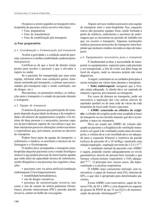 GA Pereira Júnior; TL Nunes & A Basile-Filho




      Os passos a serem seguidos no transporte intra-            Alguns serviços médicos possuem uma equipe
hospitalar do paciente crítico envolve ttrês fases:      de transporte intra e inter-hospitalar fixa, enquanto
      • Fase preparatória                                outros não possuem equipes fixas, sendo formada a
      • Fase de transferência                            partir de médicos, enfermeiras e auxilares de enfer-
      • Fase de estabilização pós-transporte             magem que se encontram no período de trabalho em
                                                         que vai ocorrer o transporte. Algumas instituições
a) Fase preparatória                                     médicas possuem protocolos de transporte intra-hos-
                                                         pitalar que incluem o médico em todos os tipos de trans-
a.1. Coordenação e Comunicação pré-transporte            porte.
       Avaliar a gravidade e a condição atual do paci-
ente e promover a melhor estabilidade cardiorrespira-    a.3. Equipamentos necessários para o transporte
tória possível.                                                 É fundamental avaliar a necessidade de trans-
       Certificar-se de que o local de destino esteja    portar os equipamentos especiais para cada paciente
pronto para receber o paciente e que o elevador o        a ser transportado, a fim de evitar sua falta longe do
espera no andar.                                         local de origem, onde os mesmos podem não estar
       Se o paciente for transportado por uma outra      disponíveis.
equipe, informar sobre suas condições gerais, trata-            A seguir, comentam-se os cuidados principais a
mento instituído pré-transporte, e estimar suas neces-   serem tomados em vários itens durante o transporte.
sidades pós-transporte (tipo e modo ventilação, uso             • Tubo endotraqueal: assegurar que a fixa-
de drogas, etc.).                                        ção esteja adequada. A cânula deve ser aspirada de
       Documentar, no prontuário médico, as indica-      maneira vigorosa, previamente ao transporte.
ções para o transporte e o estado do paciente durante           Em casos de demora no transporte, pode ser
o transporte.                                            necessária a aspiração das vias aéreas através de
                                                         aspirador portátil ou de uma rede de vácuo da rede
a.2. Equipe de transporte                                hospitalar do local onde ficará o paciente.
       O número de pessoas que participarão do trans-           • AMBU conectado ao cilindro de oxigê-
porte depende da gravidade da doença e da complexi-      nio: o cilindro de oxigênio pode estar acoplado à maca
dade e do número de equipamentos exigidos. Um mí-        de transporte ou em carrinho manual, que deve acom-
nimo de duas pessoas é o necessário, pessoas capa-       panhar a maca no transporte.
zes de providenciar suporte de vias aéreas e que sai-           Deve ser usado um AMBU de volume ade-
bam interpretar possíveis alterações cardiovasculares    quado ao paciente e a freqüência de ventilação manu-
e respiratórias que, porventura, ocorram no decorrer     al deve ser igual à do ventilador usado antes do trans-
do transporte.                                           porte, o volume de ar a ser insuflado deve ser adequa-
       Podem fazer parte da equipe de transporte: o      do para a expansão bilateral e simétrica da parede
enfermeiro, o médico, os auxiliares e técnicos de en-    torácica do paciente (8 a 10 ml/Kg), mantendo uma
fermagem e o fisioterapeuta.                             relação inspiração : expiração em torno de 1:2 a 1:3(17).
       O médico deve acompanhar o transporte intra-             A ventilação manual do paciente com AMBU
hospitalar daqueles pacientes com o estado fisiológico   é segura, podendo manter adequadamente os níveis
instável e que podem precisar de intervenções agudas     gasométricos através de pessoal bem treinado e que
que estão além da capacidade técnica do enfermeiro,      forneça volume-minuto respiratório e FiO2 adequa-
sendo obrigatória a sua presença nas seguintes situa-    dos(16,17). O principal erro, nesses casos, são hiper-
ções:                                                    ventilação e a alcalose respiratória.
       • pacientes com via aérea artificial (intubação          O AMBU mais comumente utilizado, sem re-
endotraqueal, Crico/traqueostomia);                      servatório, é capaz de fornecer uma FiO2 máxima de
       • instabilidade hemodinâmica;                     60%, o que não é apropriado para determinados pa-
       • uso de drogas vasoativas;                       cientes.
       • presença de monitorização invasiva, tais               Existe AMBU com reservatório, capaz de for-
como o uso de cateter de artéria pulmonar (Swan-         necer FiO2 de 85 a 100% e com dispositivos capazes
Ganz), pressão intracraniana (PIC), pressão arterial     de ajustes de PEEP de até 15 cm H2O e de monitori-
invasiva, cateter no bulbo da veia jugular.              zação da pressão intratraqueal(8,17).

146
 