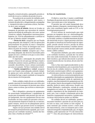 GA Pereira Júnior; TL Nunes & A Basile-Filho




diografia, oximetria de pulso, capnografia, pressão ar-    b) Fase de transferência
terial não invasiva e módulos de pressão invasiva.
        Na ausência de um monitor de múltiplos parâ-               O objetivo, nesta fase, é manter a estabilidade
metros, específico para transporte, pelo menos, o          fisiológica do paciente através de monitorização con-
oxímetro de pulso deve, obrigatoriamente, acompanhar       tínua e prevenção para evitar iatrogenias.
o transporte de todos os pacientes críticos. Sua bate-             O paciente que está sendo transportado deve
ria deve estar carregada.                                  receber, durante o transporte, monitorização das fun-
        • Bombas de infusão: devem ser levadas no          ções vitais semelhante àquela usada na UTI, se for
transporte de pacientes que necessitem de controle         tecnologicamente possível.
rigoroso da infusão de medicações, tais como: aminas               O nível mínimo de monitorização para todo
vasoativas, sedação, bloqueadores neuromusculares,         paciente em transporte deve ser: eletrocardiografia,
heparina, etc. Fixá-las adequadamente e certificar-se      freqüência cardíaca e respiratória e oximetria de pul-
de que as baterias estejam carregadas.                     so, de modo contínuo e a medida intermitente da pres-
        • Dreno de tórax: assegurar que sua fixação        são arterial não invasiva. Alguns pacientes seleciona-
esteja adequada, não clampá-lo, a não ser apenas para      dos podem se beneficiar da monitorização da capno-
posicionamento do paciente na maca e transportar           grafia, pressão arterial invasiva, pressão da artéria
desclampado, com o frasco de drenagem num nível            pulmonar e pressão intracraniana e medidas intermi-
abaixo do ponto de inserção, na parede torácica.           tentes da pressão venosa central, pressão capilar pul-
        • Cateteres venosos: assegurar que a fixa-         monar e débito cardíaco.
ção esteja adequada, não deixá-los tracionados pelos               Nos pacientes intubados, que estão conectados
equipos de soro e certificar-se de que os soros infun-     a um ventilador mecânico, a pressão das vias aéreas
didos não irão acabar.                                     deve estar sendo monitorizada. Os alarmes do venti-
        É importante a antecipação das posições dos        lador mecânico, que indicam desconexão ou pressão
equipos e frascos de soro para que não haja a tração e     excessivamente alta nas vias aéreas, devem estar fun-
retirada dos cateteres venosos, periféricos ou centrais,   cionando.
causando desconfortos, riscos e atrasos ocasionados                Esta é a fase mais neglicenciada dentre as dos
por uma nova punção. Tal fato é totalmente evitável.       transportes intra-hospitalares, pois os pacientes ficam
        • Sondas nasogástrica e vesical: assegurar         fora da área de cuidados intensivos, ficando em um
que a sua fixação esteja adequada, podendo clampá-         local onde a monitorização é difícil e sem equipamen-
las apenas por curtos períodos, não esquecendo de          to suficiente para controlar situações de emergência.
desclampá-las logo a seguir e podendo ser transporta-              As intercorrências ocorrem principalmente por
das no mesmo nível do paciente.                            episódios relacionados aos equipamentos: deslocamen-
                                                           to da cânula endotraqueal, perda do suprimento de
       Todos cuidados citados devem ser redobrados,        oxigênio, mau funcionamento do equipamento por fal-
quando o paciente for transferido para outro leito, pois   ta de energia, bateria descarregada ou danificação do
é, no momento da passagem do paciente para outras          aparelho, perda de cateter endovenoso, ficando sem
macas, camas ou mesas, que ocorrem os maiores pro-         receber hidratação e medicações, retirada de sonda
blemas.                                                    nasogástrica ou vesical, etc. Aqui, principalmente, é
       Não é obrigatória a presença de equipamento         notada a importância da fase preparatória do trans-
de ressuscitação cardiopulmonar e equipamento de           porte, pois, com a seleção e manutenção prévia dos
sucção para acompanhar cada paciente que está sen-         materiais e equipamentos necessários, a grande maio-
do transportado, mas tais equipamentos devem estar         ria dessas intercorrências podem ser abolidas.
localizados em áreas usadas por pacientes críticos e               Os cuidados devem ser redobrados, quando é
estar prontamente disponíveis dentro de, no máximo,        necessário transferir o paciente do seu leito para ou-
quatro minutos, através de um planejamento prévio          tro leito ou maca, com retorno ao leito original. É
para emergências que possam ocorrer no transporte.         neste momento que costuma ocorrer a maior parte
       Alguns serviços possuem uma unidade móvel           das intercorrências, como no transporte para a reali-
de transporte permanentemente equipada, que é com-         zação de tomografia computadorizada, que, em alguns
posta por um ventilador mecânico, monitor das fun-         trabalhos, pode representar até 71% das intercorrên-
ções vitais e bombas de infusão(8,18).                     cias(7,23). Esta alta porcentagem de intercorrências

148
 