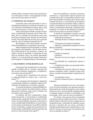 Transporte do paciente crítico




também reflete o isolamento físico do paciente duran-             Para evitar problemas, o paciente consciente e
te a realização do exame e a alta proporção do trans-      orientado ou o representante legal de paciente não
porte que tem que esperar no local(23).                    orientado devem dar o consentimento antes do trans-
                                                           porte inter-hospitalar. Tal prática deve incluir a apre-
c) Estabilização pós-transporte                            sentação dos riscos versus benefícios do transporte e
       O paciente crítico pode apresentar-se com es-       a sua documentação no prontuário médico, sendo as-
tabilidade hemodinâmica ao longo do transporte e vir       sinado o consentimento. Se as circunstâncias não per-
a ter alterações hemodinâmicas apenas após o final         mitem o consentimento informado, a indicação para o
de todo esse processo, ou seja, de volta ao CTI.           transporte e as razões da não obtenção do consenti-
       Após as alterações ocorridas ao longo do trans-     mento devem constar no prontuário médico(24).
porte, a estabilização do paciente crítico é lenta. Por-          A decisão de transportar o paciente necessita
tanto, deve-se considerar um período de meia a uma         da análise dos vários fatores(25) relacionados a seguir.
hora após o transporte como uma fase de extensão do               • Indicação do transporte;
mesmo. Não é algo difícil de ser feito, pois o paciente           • Patologia de base e condições médicas asso-
estará de volta ao ambiente protegido do CTI.              ciadas;
       Recomenda-se uma maior atenção aos parâ-                   • Treinamento da equipe de transporte;
metros hemodinâmicos e respiratórios nessa fase.                  • Material e equipamentos disponíveis na uni-
       Muitos hospitais têm documentado a evolução         dade de transporte;
do transporte intra-hospitalar, a fim de obter um me-             • Pesar o risco / benefício do transporte para o
lhor conhecimento de sua casuística, visando a um          paciente;
melhor controle de qualidade. A elaboração de uma                 • Tempo de transporte;
ficha de transporte como a do modelo apresentado                  • Distância;
(Figura 1), a ser preenchida pela equipe responsável              • Recursos do local de origem e do local de
pelo transporte, é fundamental para a documentação.        destino;
                                                                  • Possibilidade de complicações durante o
3. TRANSPORTE INTER-HOSPITALAR                             transporte;
                                                                  • Condições do trajeto a ser percorrido (trânsi-
       O transporte inter-hospitalar faz-se necessário,    to, metereologia, etc);
quando o hospital onde se encontra o paciente não                 • Avaliação dos possíveis fatores de estresse
tem recursos humanos, diagnósticos e terapêuticos,         durante o transporte: ruídos, vibrações, forças acele-
necessários para tal paciente(24).                         rativas, variações da luminosidade e temperatura am-
       A decisão para a transferência do paciente          biente;
é responsabilidade do médico que o está aten-                     • Considerações éticas;
dendo (24,25).                                                    • Recursos financeiros para a viabilização do
       Para o transporte inter-hospitalar, é obrigatória   transporte.
a comunicação telefônica à regulação médica ou di-
retamente ao hospital que vai receber o paciente.                 Alguns procedimentos invasivos são impos-
       A remoção do paciente é responsabilidade mé-        síveis de serem realizados com segurança durante o
dica e envolve aspectos de ordem logística, técnica,       deslocamento do veículo de transporte, como a obten-
operacional, financeira, legal e ética, tornando esse      ção de um acesso venoso profundo, drenagem pleural
ato médico muito complexo(25,26).                          e intubação traqueal, devendo ser antecipada a sua
       O transporte não deve comprometer o prog-           necessidade e feita antes do início do transporte(25).
nóstico do paciente. A ressuscitação e a estabilização            No mínimo, duas pessoas devem acompanhar
cardiovascular e pulmonar devem começar no hospi-          o transporte, além do condutor do veículo. A necessi-
tal que está encaminhando o paciente, se bem que, às       dade de médico é discutível, porém a equipe deve ter
vezes, a estabilização hemodinâmica só é possível atra-    competência para a realização de manobras avança-
vés de cirurgia, no hospital que vai recebê-lo. Quando     das para a obtenção das vias aéreas, incluindo a
houver necessidade, a equipe deverá permanecer no          intubação endotraqueal e para o suporte básico e avan-
local de origem, estabilizando o paciente, para que seja   çado de vida que, em nosso meio, são manobras ape-
possível a sua locomoção mais segura(25).                  nas de competência médica(25).

                                                                                                                     149
 