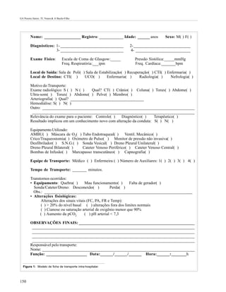 GA Pereira Júnior; TL Nunes & A Basile-Filho




         Nome: __________________ Registro: ____________ Idade: ______ anos              Sexo: M( ) F( )

         Diagnósticos: 1- _______________________________              2- ____________________________
                       3- _______________________________               4- ___________________________

         Exame Físico:               Escala de Coma de Glasgow:_____     Pressão Sistólica:_____mmHg
                                     Freq. Respiratória:___ipm           Freq. Cardíaca:_______bpm

         Local de Saída: Sala de Poli( ) Sala de Estabilização( ) Recuperação( ) CTI( ) Enfermaria( )
         Local de Destino: CTI( )       UCO( )       Enfermaria( )      Radiologia( )     Nefrologia( )

         Motivo do Transporte:
         Exame radiológico S ( ) N ( )      Qual? CT( ) Crânio( ) Coluna( ) Torax( ) Abdome( )
         Ultra-som( ) Torax( ) Abdome( ) Pelve( ) Membro( )
         Arteriografia( ) Qual? ____________________________________
         Hemodiálise: S( ) N( )
         Outro: ___________________________________________________________________________
          ________________________________________________________________________________
         Relevância do exame para o paciente: Controle( )  Diagnóstico( )     Terapêutico( )
         Resultado implicou em um conhecimento novo com alteração da conduta: S( ) N( )

         Equipamento Utilizado:
         AMBU( ) Máscara de O2( ) Tubo Endotraqueal( )        Ventil. Mecânico( )
         Crico/Traqueostomia( ) Oxímetro de Pulso( ) Monitor de pressão não invasiva( )
         Desfibrilador( ) S.N.G.( ) Sonda Vesical( ) Dreno Pleural Unilateral( )
         Dreno Pleural Bilateral( )  Cateter Venoso Periférico( ) Cateter Venoso Central( )
         Bombas de Infusão( ) Marcapasso transcutâneo( ) Capnografia( )

         Equipe de Transporte: Médico ( ) Enfermeira ( ) Número de Auxiliares: 1( ) 2( ) 3( ) 4( )

         Tempo de Transporte: _______ minutos.

         Transtornos ocorridos:
         • Equipamento: Quebra( )         Mau funcionamento( )      Falta de gerador( )
           Sonda/Cateter/Dreno: Desconexão( )            Perda( )
           Obs.: _________________________________________________________________________
         • Alterações fisiológicas:
               Alterações dos sinais vitais (FC, PA, FR e Temp):
               ( ) > 20% do nível basal ( ) alterações fora dos limites normais
               ( ) Cianose ou saturação arterial de oxigênio menor que 90%
               ( ) Aumento da pCO2        ( ) pH arterial < 7,3

         OBSERVAÇÕES FINAIS: _________________________________________________________
          ________________________________________________________________________________
          ________________________________________________________________________________
          ________________________________________________________________________________
          ________________________________________________________________________________
         Responsável pelo transporte:
         Nome: ___________________________________________________________________________
         Função: ____________________ Data:______/______/______ Hora:______:_______h


  Figura 1: Modelo de ficha de transporte intra-hospitalar.




150
 