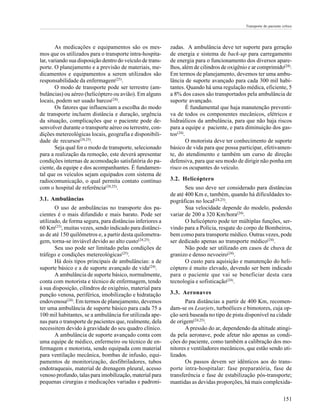 Transporte do paciente crítico




        As medicações e equipamentos são os mes-           zadas. A ambulância deve ter suporte para geração
mos que os utilizados para o transporte intra-hospita-     de energia e sistema de back-up para carregamento
lar, variando sua disposição dentro do veículo de trans-   de energia para o funcionamento dos diversos apare-
porte. O planejamento e a previsão de materiais, me-       lhos, além de cilindros de oxigênio e ar comprimido(24).
dicamentos e equipamentos a serem utilizados são           Em termos de planejamento, devemos ter uma ambu-
responsabilidade da enfermagem(25).                        lância de suporte avançado para cada 300 mil habi-
        O modo de transporte pode ser terrestre (am-       tantes. Quando há uma regulação médica, eficiente, 5
bulâncias) ou aéreo (helicóptero ou avião). Em alguns      a 8% dos casos são transportados pela ambulância de
locais, podem ser usado barcos(24).                        suporte avançado.
        Os fatores que influenciam a escolha do modo                É fundamental que haja manutenção preventi-
de transporte incluem distância e duração, urgência        va de todos os componentes mecânicos, elétricos e
da situação, complicações que o paciente pode de-          hidraúlicos da ambulância, para que não haja riscos
senvolver durante o transporte aéreo ou terrestre, con-    para a equipe e paciente, e para diminuição dos gas-
dições metereológicas locais, geografia e disponibili-     tos(24).
dade de recursos(24,25).                                            O motorista deve ter conhecimento de suporte
        Seja qual for o modo de transporte, selecionado    básico de vida para que possa participar, efetivamen-
para a realização da remoção, este deverá apresentar       te, do atendimento e também um curso de direção
condições internas de acomodação satisfatória do pa-       defensiva, para que seu modo de dirigir não ponha em
ciente, da equipe e dos acompanhantes. É fundamen-         risco os ocupantes do veículo.
tal que os veículos sejam equipados com sistema de
radiocomunicação, o qual permita contato contínuo          3.2. Helicóptero
com o hospital de referência(24,25).                              Seu uso deve ser considerado para distâncias
                                                           de até 400 Km e, também, quando há dificuldades to-
3.1. Ambulâncias                                           pográficas no local(24,25).
       O uso de ambulâncias no transporte dos pa-                 Sua velocidade depende do modelo, podendo
cientes é o mais difundido e mais barato. Pode ser         variar de 200 a 320 Km/hora(24).
utilizado, de forma segura, para distâncias inferiores a          O helicóptero pode ter múltiplas funções, ser-
60 Km(25), muitas vezes, sendo indicado para distânci-     vindo para a Polícia, resgate do corpo de Bombeiros,
as de até 150 quilômetros e, a partir desta quilometra-    bem como para transporte médico. Outras vezes, pode
gem, torna-se inviável devido ao alto custo(24,25).        ser dedicado apenas ao transporte médico(24).
       Seu uso pode ser limitado pelas condições de               Não pode ser utilizado em casos de chuva de
tráfego e condições metereológicas(25).                    granizo e denso nevoeiro(24).
       Há dois tipos principais de ambulâncias: a de              O custo para aquisição e manutenção do heli-
suporte básico e a de suporte avançado de vida(24).        cóptero é muito elevado, devendo ser bem indicado
       A ambulância de suporte básico, normalmente,        para o paciente que vai se beneficiar desta cara
conta com motorista e técnico de enfermagem, tendo         tecnologia e sofisticação(24).
à sua disposição, cilindros de oxigênio, material para
punção venosa, periférica, imobilização e hidratação       3.3. Aeronaves
endovenosa(24). Em termos de planejamento, devemos                Para distâncias a partir de 400 Km, recomen-
ter uma ambulância de suporte básico para cada 75 a        dam-se os Learjets, turboélices e bimotores, cuja op-
100 mil habitantes, se a ambulância for utilizada ape-     ção será baseada no tipo de pista disponível na cidade
nas para o transporte de pacientes que, realmente, dela    de origem(24,25).
necessitem devido à gravidade do seu quadro clínico.              A pressão do ar, dependendo da altitude atingi-
       A ambulância de suporte avançado conta com          da pela aeronave, pode afetar não apenas as condi-
uma equipe de médico, enfermeiro ou técnico de en-         ções do paciente, como também a calibração dos mo-
fermagem e motorista, sendo equipada com material          nitores e ventiladores mecânicos, que estão sendo uti-
para ventilação mecânica, bombas de infusão, equi-         lizados.
pamentos de monitorização, desfibriladores, tubos                 Os passos devem ser idênticos aos do trans-
endotraqueais, material de drenagem pleural, acesso        porte intra-hospitalar: fase preparatória, fase de
venoso profundo, talas para imobilização, material para    transferência e fase de estabilização pós-transporte;
pequenas cirurgias e medicações variadas e padroni-        mantidas as devidas proporções, há mais complexida-

                                                                                                                     151
 