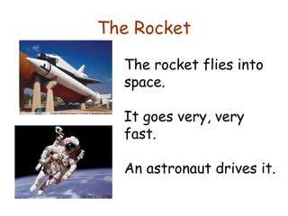The Rocket The rocket flies into space.  It goes very, very fast.  An astronaut drives it. 