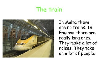 The train In Malta there are no trains. In England there are really long ones. They make a lot of noises. They take on a lot of people. 