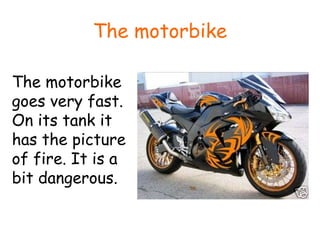 The motorbike The motorbike goes very fast. On its tank it has the picture of fire. It is a bit dangerous. 