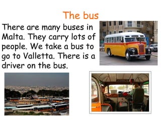 The bus There are many buses in Malta. They carry lots of people. We take a bus to go to Valletta. There is a driver on the bus. 