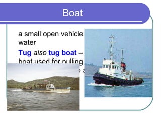 Boat

a small open vehicle for travelling across
water
Tug also tug boat – a small powerful
boat used for pulling and / or guiding
ships into a port, up a river etc
 