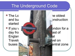 The Underground Code

 The  London underground is the oldest
  and busiest in the world. Its construction
  started in 1860
 If you would like to come to London for a
  day from a town in the southeast of
  England, you can buy a special
  Travelcard which includes travel on
  buses and the ‘tubes’ in the central zone
 
