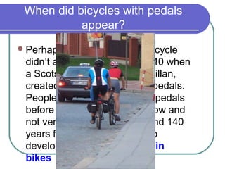 When did bicycles with pedals
           appear?
 Perhaps unexpectedly, the bicycle
 didn’t appear until around 1840 when
 a Scotsman, Kirkpatrick McMillan,
 created the first one to have pedals.
 People rode bicycles without pedals
 before then. But they were slow and
 not very popular. It took around 140
 years for McMillan’s design to
 develop into modern mountain
 bikes
 
