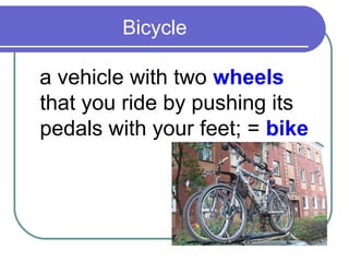 Bicycle

a vehicle with two wheels
that you ride by pushing its
pedals with your feet; = bike
 