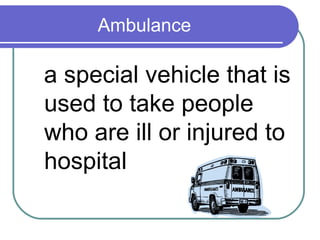 Ambulance

a special vehicle that is
used to take people
who are ill or injured to
hospital
 