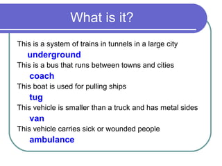 What is it?
This is a system of trains in tunnels in a large city
   underground
This is a bus that runs between towns and cities
    coach
This boat is used for pulling ships
    tug
This vehicle is smaller than a truck and has metal sides
    van
This vehicle carries sick or wounded people
    ambulance
 