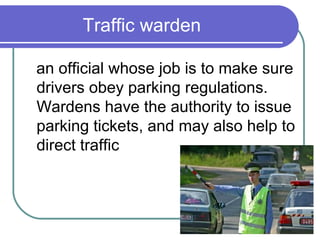 Traffic warden

an official whose job is to make sure
drivers obey parking regulations.
Wardens have the authority to issue
parking tickets, and may also help to
direct traffic
 