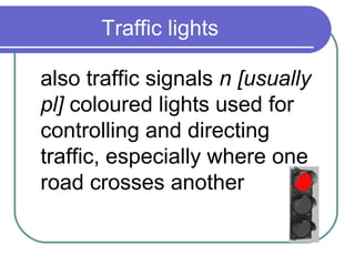 Traffic lights

also traffic signals n [usually
pl] coloured lights used for
controlling and directing
traffic, especially where one
road crosses another
 