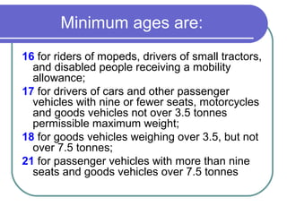 Minimum ages are:
16 for riders of mopeds, drivers of small tractors,
  and disabled people receiving a mobility
  allowance;
17 for drivers of cars and other passenger
  vehicles with nine or fewer seats, motorcycles
  and goods vehicles not over 3.5 tonnes
  permissible maximum weight;
18 for goods vehicles weighing over 3.5, but not
  over 7.5 tonnes;
21 for passenger vehicles with more than nine
  seats and goods vehicles over 7.5 tonnes
 