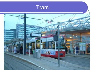 Tram

also  tramcar || usually
 streetcar, trolley AmE – a
 sort of bus used in cities that
 is driven by electricity and
 runs along metal tracks set
 in the road
 