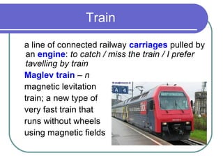 Train
a line of connected railway carriages pulled by
an engine: to catch / miss the train / I prefer
tavelling by train
Maglev train – n
magnetic levitation
train; a new type of
very fast train that
runs without wheels
using magnetic fields
 
