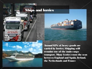 Ships and lorries




           Around 65% of heavy goods are
           carried by lorries. Shipping still
           remains one of the main cargo
           transport. Many ferries cross the seas
           between England and Spain, Ireland,
           the Netherlands and France
 