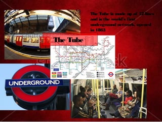 The Tube is made up of 12 lines
           and is the worlds first
           underground network, opened
           in 1863

The Tube
 
