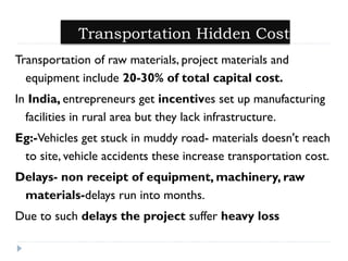 Transportation Hidden Cost 
Transportation of raw materials, project materials and 
equipment include 20-30% of total capital cost. 
In India, entrepreneurs get incentives set up manufacturing 
facilities in rural area but they lack infrastructure. 
Eg:-Vehicles get stuck in muddy road- materials doesn't reach 
to site, vehicle accidents these increase transportation cost. 
Delays- non receipt of equipment, machinery, raw 
materials-delays run into months. 
Due to such delays the project suffer heavy loss 
 