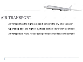 AIR TRANSPORT 
Air transport has the highest speed compared to any other transport . 
Operating cost are highest but fixed cost are lower than rail or road. 
Air transport are highly reliable during emergency and seasonal demand 
 