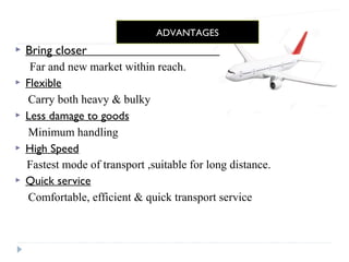 ADVANTAGES 
 Bring closer 
Far and new market within reach. 
 Flexible 
Carry both heavy & bulky 
 Less damage to goods 
Minimum handling 
 High Speed 
Fastest mode of transport ,suitable for long distance. 
 Quick service 
Comfortable, efficient & quick transport service 
 