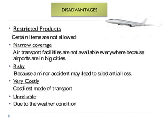 DISADVANTAGES 
 Restricted Products 
Certain items are not allowed 
 Narrow coverage 
Air transport facilities are not available everywhere because 
airports are in big cities. 
 Risky 
Because a minor accident may lead to substantial loss. 
 Very Costly 
Costliest mode of transport 
 Unreliable 
 Due to the weather condition 
 