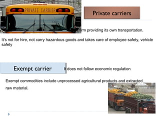 Private carriers 
A firm providing its own transportation. 
It’s not for hire, not carry hazardous goods and takes care of employee safety, vehicle 
safety 
E E x x e e m m p p t t c c a a r r r r i ie e r r It does not follow economic regulation 
Exempt commodities include unprocessed agricultural products and extracted 
raw material. 
 