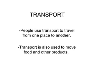 TRANSPORT
-People use transport to travel
from one place to another.
-Transport is also used to move
food and other products.
 