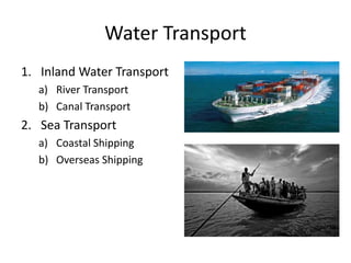 Water Transport
1. Inland Water Transport
a) River Transport
b) Canal Transport
2. Sea Transport
a) Coastal Shipping
b) Overseas Shipping
 