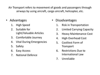 Air Transport refers to movement of goods and passengers through
airways by using aircraft, cargo aircraft, helicopter, etc.
• Advantages
1. High Speed
2. Suitable for
Light/Valuable Articles
3. Comfortable Journey
4. Vital During Emergencies
5. Safety
6. Easy Access
7. National Defence
• Disadvantages
1. Risk in Transportation
2. Limited Carrying Capacity
3. Heavy Maintenance Cost
4. High Overhead Cost
5. Costliest Form of
Transport
6. Restrictions Due to
International Law
7. Unreliable
 