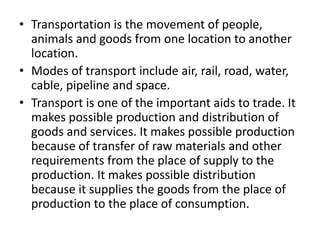 • Transportation is the movement of people,
animals and goods from one location to another
location.
• Modes of transport include air, rail, road, water,
cable, pipeline and space.
• Transport is one of the important aids to trade. It
makes possible production and distribution of
goods and services. It makes possible production
because of transfer of raw materials and other
requirements from the place of supply to the
production. It makes possible distribution
because it supplies the goods from the place of
production to the place of consumption.
 