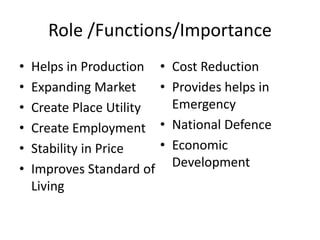 Role /Functions/Importance
• Helps in Production
• Expanding Market
• Create Place Utility
• Create Employment
• Stability in Price
• Improves Standard of
Living
• Cost Reduction
• Provides helps in
Emergency
• National Defence
• Economic
Development
 