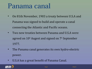 Page4 Deppon
Panama canal
• On 81th November, 1903 a treaty between U.S.A and
Panama was signed to build and operate a canal
connecting the Atlantic and Pacific oceans.
• Two new treaties between Panama and U.S.A were
agreed on 10th
Augest and signed on 7th
September
1977.
• The Panama canal generates its own hydro-electric
power.
• U.S.A has a great benefit of Panama Canal.
 