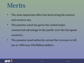 Page7 Deppon
Merits
• The most important effect has been bring the eastern
and western sea.
• The panama canal has given the united states
commercial advantage in the pacific over the European
countries.
• The panama canal authority earned the revenue as toll
tax in 1984 was 350 Million dollars.
 