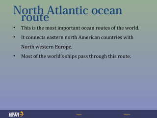 Page9 Deppon
North Atlantic ocean
route
• This is the most important ocean routes of the world.
• It connects eastern north American countries with
North western Europe.
• Most of the world’s ships pass through this route.
 