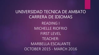 UNIVERSIDAD TECNICA DE AMBATO
CARRERA DE IDIOMAS
READING I
MICHELLE RIOFRIO
FIRST LEVEL
TEACHER:
MARBELLA ESCALANTE
OCTOBER 2015 - MARCH 2016
 