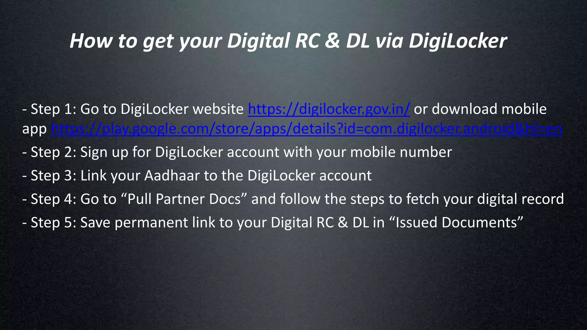 How to get your Digital RC & DL via DigiLocker
- Step 1: Go to DigiLocker website https://digilocker.gov.in/ or download mobile
app https://play.google.com/store/apps/details?id=com.digilocker.android&hl=en
- Step 2: Sign up for DigiLocker account with your mobile number
- Step 3: Link your Aadhaar to the DigiLocker account
- Step 4: Go to “Pull Partner Docs” and follow the steps to fetch your digital record
- Step 5: Save permanent link to your Digital RC & DL in “Issued Documents”
 
