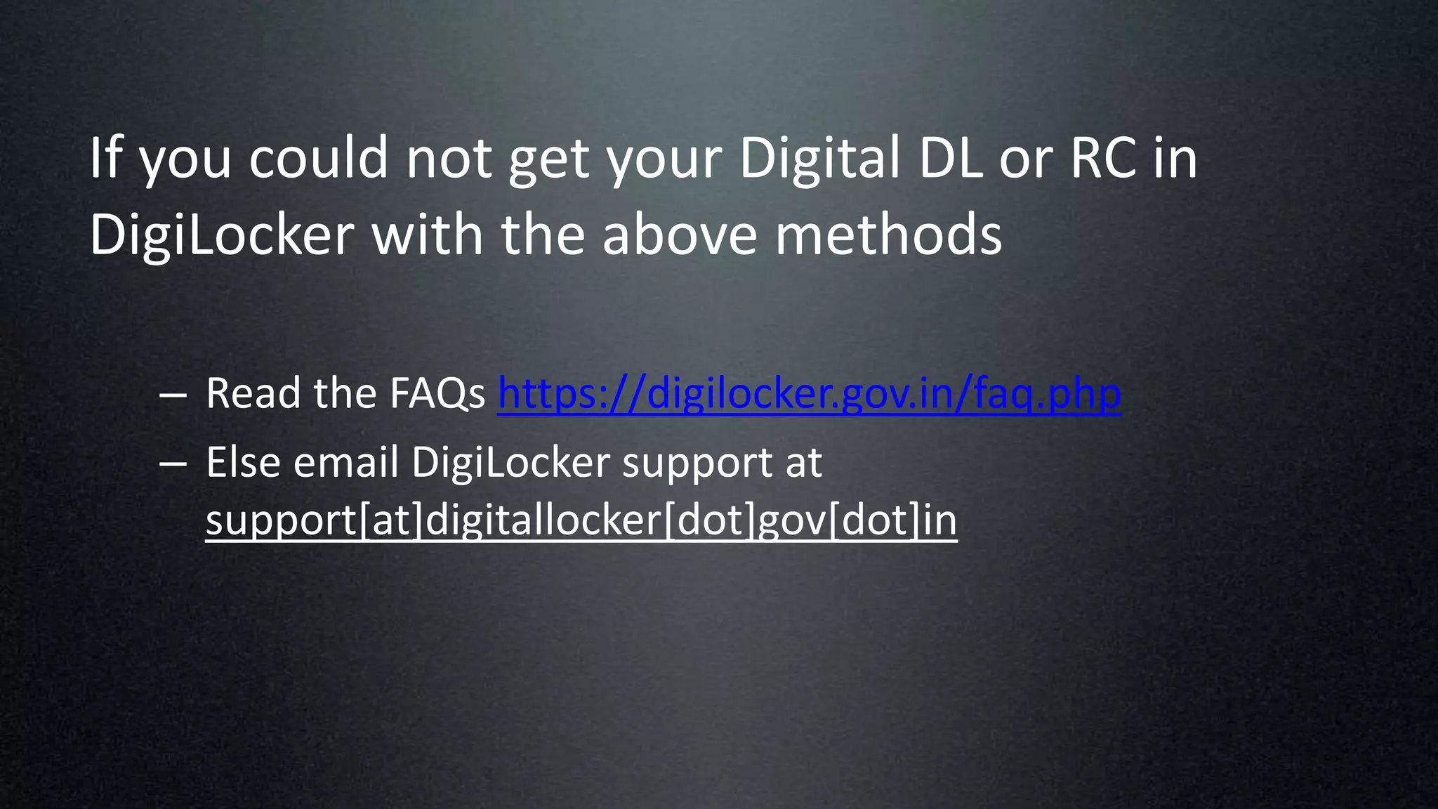 If you could not get your Digital DL or RC in
DigiLocker with the above methods
– Read the FAQs https://digilocker.gov.in/faq.php
– Else email DigiLocker support at
support[at]digitallocker[dot]gov[dot]in
 