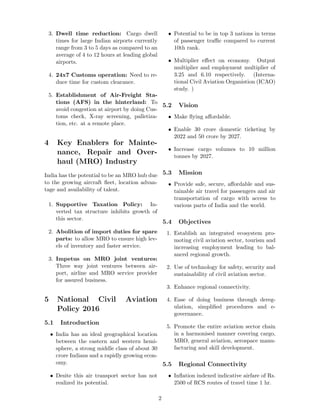 3. Dwell time reduction: Cargo dwell
times for large Indian airports currently
range from 3 to 5 days as compared to an
average of 4 to 12 hours at leading global
airports.
4. 24x7 Customs operation: Need to re-
duce time for custom clearance.
5. Establishment of Air-Freight Sta-
tions (AFS) in the hinterland: To
avoid congestion at airport by doing Cus-
toms check, X-ray screening, palletiza-
tion, etc. at a remote place.
4 Key Enablers for Mainte-
nance, Repair and Over-
haul (MRO) Industry
India has the potential to be an MRO hub due
to the growing aircraft ﬂeet, location advan-
tage and availability of talent.
1. Supportive Taxation Policy: In-
verted tax structure inhibits growth of
this sector.
2. Abolition of import duties for spare
parts: to allow MRO to ensure high lev-
els of inventory and faster service.
3. Impetus on MRO joint ventures:
Three way joint ventures between air-
port, airline and MRO service provider
for assured business.
5 National Civil Aviation
Policy 2016
5.1 Introduction
• India has an ideal geographical location
between the eastern and western hemi-
sphere, a strong middle class of about 30
crore Indians and a rapidly growing econ-
omy.
• Desite this air transport sector has not
realized its potential.
• Potential to be in top 3 nations in terms
of passenger traﬃc compared to current
10th rank.
• Multiplier eﬀect on economy. Output
multiplier and employment multiplier of
3.25 and 6.10 respectively. (Interna-
tional Civil Aviation Organistion (ICAO)
study. )
5.2 Vision
• Make ﬂying aﬀordable.
• Enable 30 crore domestic ticketing by
2022 and 50 crore by 2027.
• Increase cargo volumes to 10 million
tonnes by 2027.
5.3 Mission
• Provide safe, secure, aﬀordable and sus-
tainable air travel for passengers and air
transportation of cargo with access to
various parts of India and the world.
5.4 Objectives
1. Establish an integrated ecosystem pro-
moting civil aviation sector, tourism and
increasing employment leading to bal-
anced regional growth.
2. Use of technology for safety, security and
sustainability of civil aviation sector.
3. Enhance regional connectivity.
4. Ease of doing business through dereg-
ulation, simpliﬁed procedures and e-
governance.
5. Promote the entire aviation sector chain
in a harmonised manner covering cargo,
MRO, general aviation, aerospace manu-
facturing and skill development.
5.5 Regional Connectivity
• Inﬂation indexed indicative airfare of Rs.
2500 of RCS routes of travel time 1 hr.
2
 