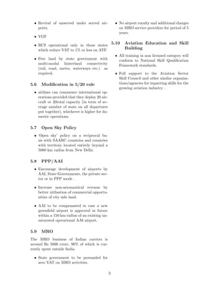 • Revival of unserved under served air-
ports.
• VGF
• RCS operational only in those states
which reduce VAT to 1% or less on ATF.
• Free land by state government with
multi-modal hinterland connectivity
(rail, road, metro, waterways etc.) as
required.
5.6 Modiﬁcation in 5/20 rule
• airlines can commence international op-
erations provided that they deploy 20 air-
craft or 20total capacity (in term of av-
erage number of seats on all departures
put together), whichever is higher for do-
mestic operations.
5.7 Open Sky Policy
• ‘Open sky’ policy on a reciprocal ba-
sis with SAARC countries and countries
with territory located entirely beyond a
5000 km radius from New Delhi.
5.8 PPP/AAI
• Encourage development of airports by
AAI, State Governments, the private sec-
tor or in PPP mode .
• Increase non-aeronautical revenue by
better utilisation of commercial opportu-
nities of city side land.
• AAI to be compensated in case a new
greenﬁeld airport is approved in future
within a 150 km radius of an existing un-
saturated operational AAI airport.
5.9 MRO
The MRO business of Indian carriers is
around Rs 5000 crore, 90% of which is cur-
rently spent outside India.
• State government to be persuaded for
zero VAT on MRO activities.
• No airport royalty and additional charges
on MRO service providers for period of 5
years.
5.10 Aviation Education and Skill
Building
• All training in non licensed category will
conform to National Skill Qualiﬁcation
Framework standards.
• Full support to the Aviation Sector
Skill Council and other similar organisa-
tions/agencies for imparting skills for the
growing aviation industry .
3
 