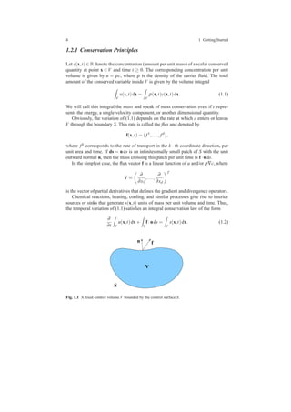 4 1 Getting Started
1.2.1 Conservation Principles
Let c(x,t) ∈ R denote the concentration (amount per unit mass) of a scalar conserved
quantity at point x ∈ V and time t ≥ 0. The corresponding concentration per unit
volume is given by u = ρc, where ρ is the density of the carrier ﬂuid. The total
amount of the conserved variable inside V is given by the volume integral
V
u(x,t)dx =
V
ρ(x,t)c(x,t)dx. (1.1)
We will call this integral the mass and speak of mass conservation even if c repre-
sents the energy, a single velocity component, or another dimensional quantity.
Obviously, the variation of (1.1) depends on the rate at which c enters or leaves
V through the boundary S. This rate is called the ﬂux and denoted by
f(x,t) = ( f1
,..., fd
),
where fk corresponds to the rate of transport in the k−th coordinate direction, per
unit area and time. If ds = nds is an inﬁnitesimally small patch of S with the unit
outward normal n, then the mass crossing this patch per unit time is f·nds.
In the simplest case, the ﬂux vector f is a linear function of u and/or ρ∇c, where
∇ =
∂
∂x1
,...,
∂
∂xd
T
is the vector of partial derivatives that deﬁnes the gradient and divergence operators.
Chemical reactions, heating, cooling, and similar processes give rise to interior
sources or sinks that generate s(x,t) units of mass per unit volume and time. Thus,
the temporal variation of (1.1) satisﬁes an integral conservation law of the form
∂
∂t V
u(x,t)dx+
S
f·nds =
V
s(x,t)dx. (1.2)
Fig. 1.1 A ﬁxed control volume V bounded by the control surface S.
 
